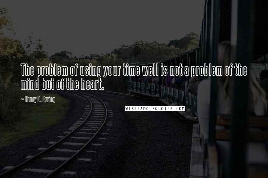 Henry B. Eyring Quotes: The problem of using your time well is not a problem of the mind but of the heart.