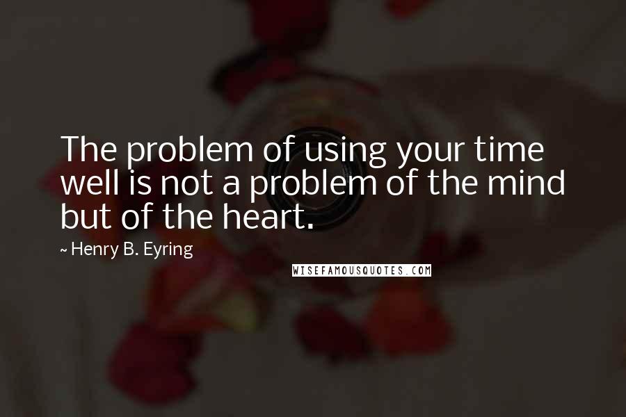 Henry B. Eyring Quotes: The problem of using your time well is not a problem of the mind but of the heart.