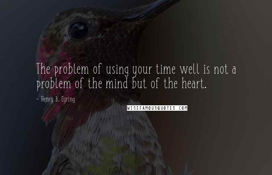 Henry B. Eyring Quotes: The problem of using your time well is not a problem of the mind but of the heart.