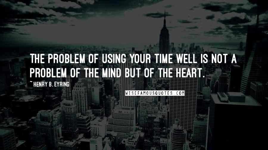 Henry B. Eyring Quotes: The problem of using your time well is not a problem of the mind but of the heart.