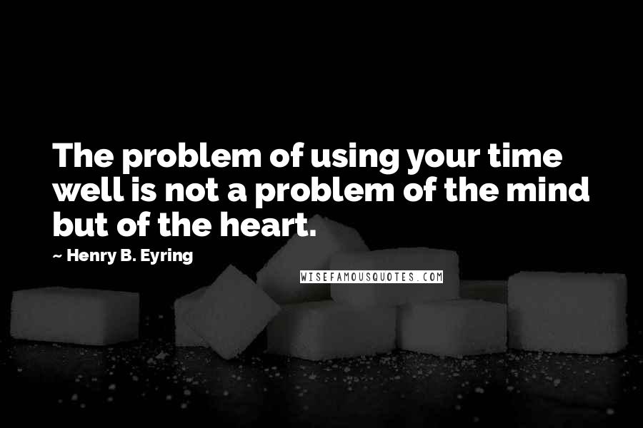 Henry B. Eyring Quotes: The problem of using your time well is not a problem of the mind but of the heart.