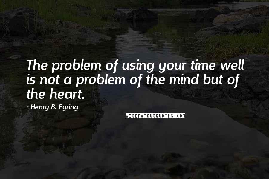 Henry B. Eyring Quotes: The problem of using your time well is not a problem of the mind but of the heart.