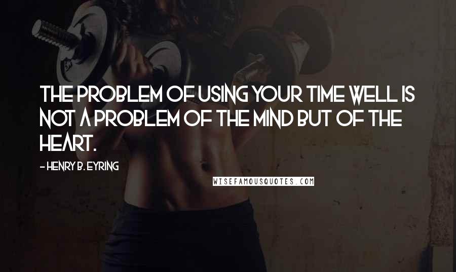 Henry B. Eyring Quotes: The problem of using your time well is not a problem of the mind but of the heart.