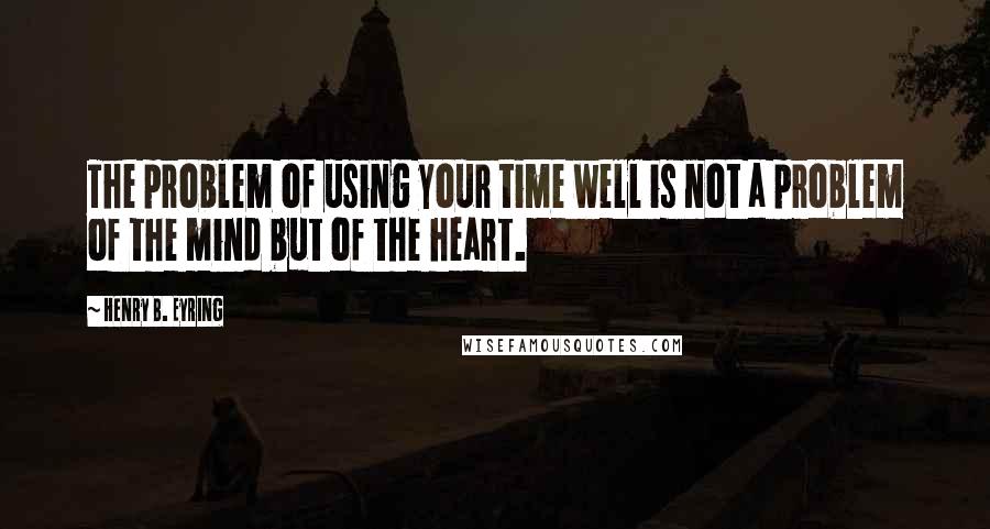 Henry B. Eyring Quotes: The problem of using your time well is not a problem of the mind but of the heart.