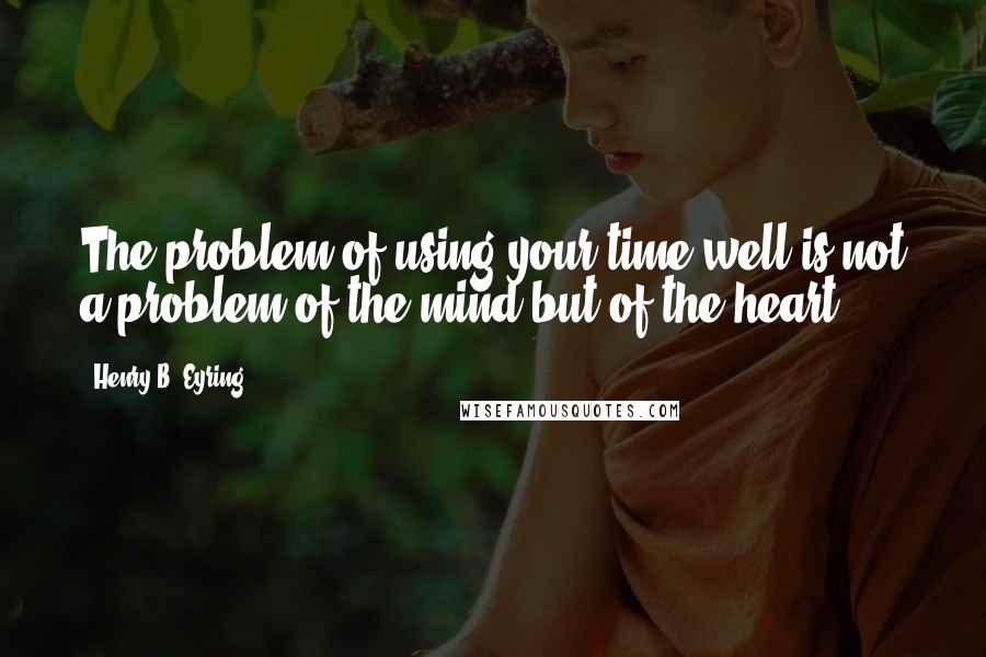 Henry B. Eyring Quotes: The problem of using your time well is not a problem of the mind but of the heart.