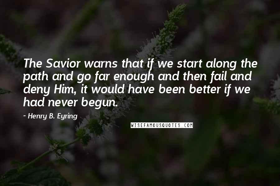 Henry B. Eyring Quotes: The Savior warns that if we start along the path and go far enough and then fail and deny Him, it would have been better if we had never begun.