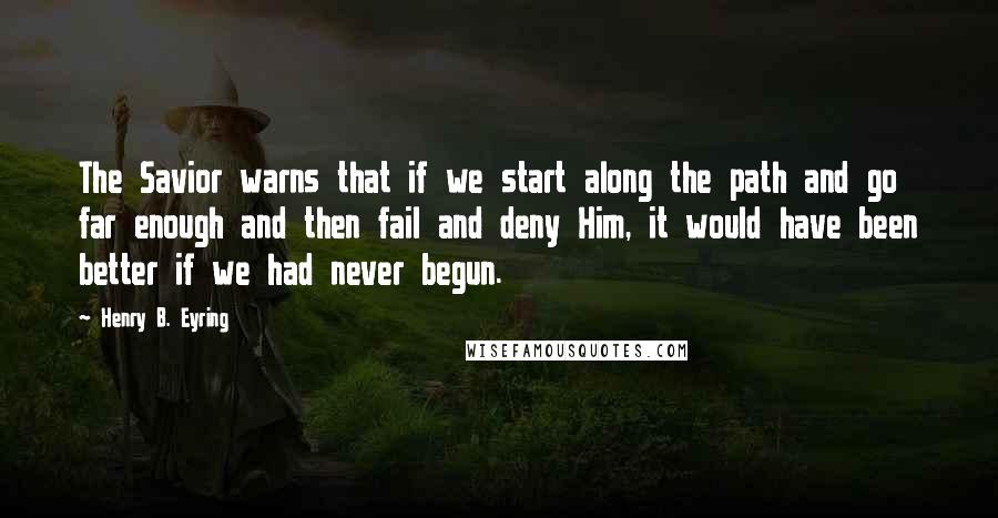 Henry B. Eyring Quotes: The Savior warns that if we start along the path and go far enough and then fail and deny Him, it would have been better if we had never begun.