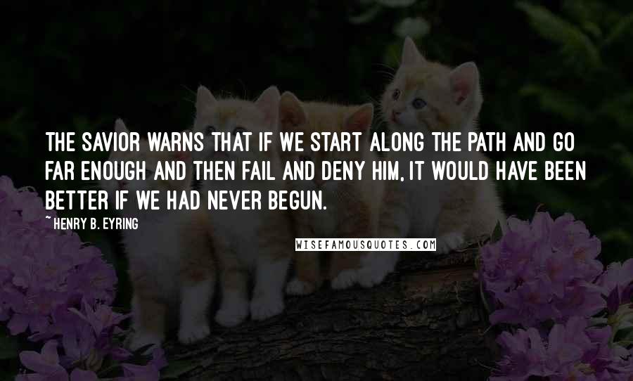 Henry B. Eyring Quotes: The Savior warns that if we start along the path and go far enough and then fail and deny Him, it would have been better if we had never begun.