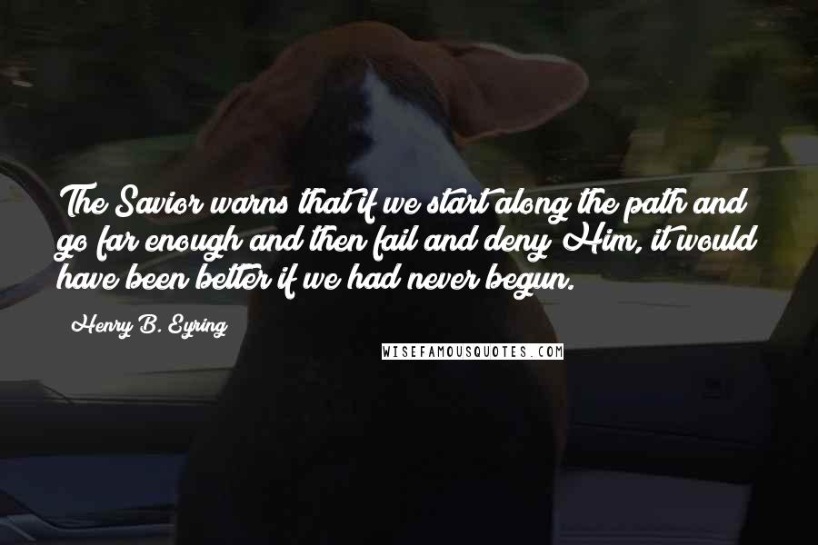 Henry B. Eyring Quotes: The Savior warns that if we start along the path and go far enough and then fail and deny Him, it would have been better if we had never begun.