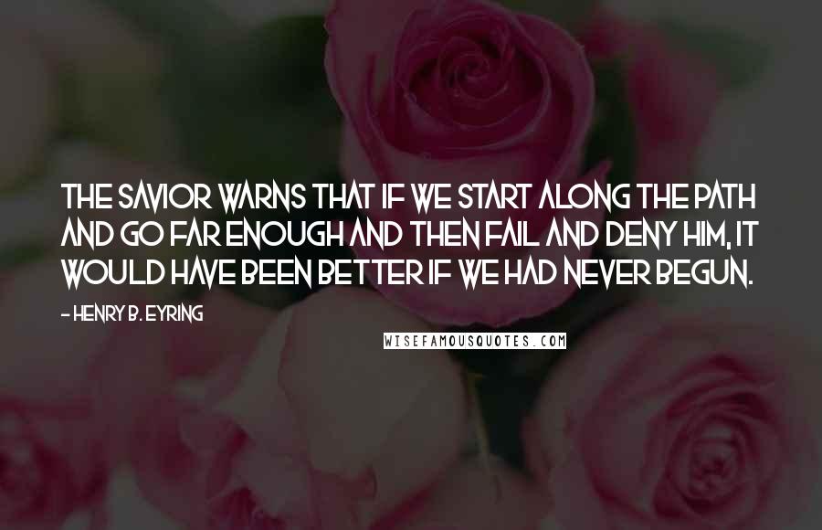 Henry B. Eyring Quotes: The Savior warns that if we start along the path and go far enough and then fail and deny Him, it would have been better if we had never begun.
