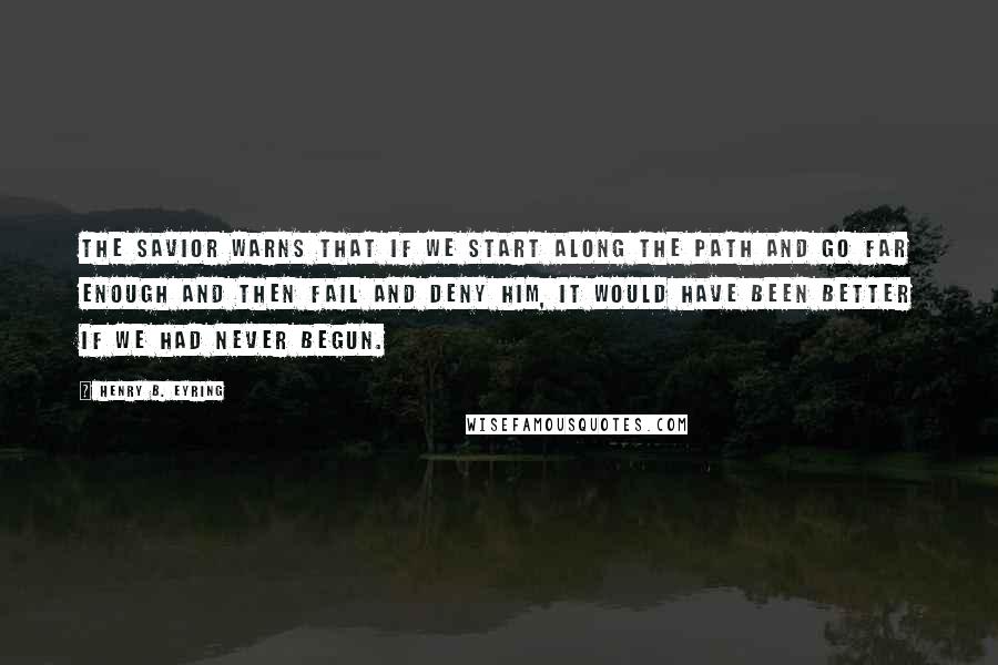 Henry B. Eyring Quotes: The Savior warns that if we start along the path and go far enough and then fail and deny Him, it would have been better if we had never begun.