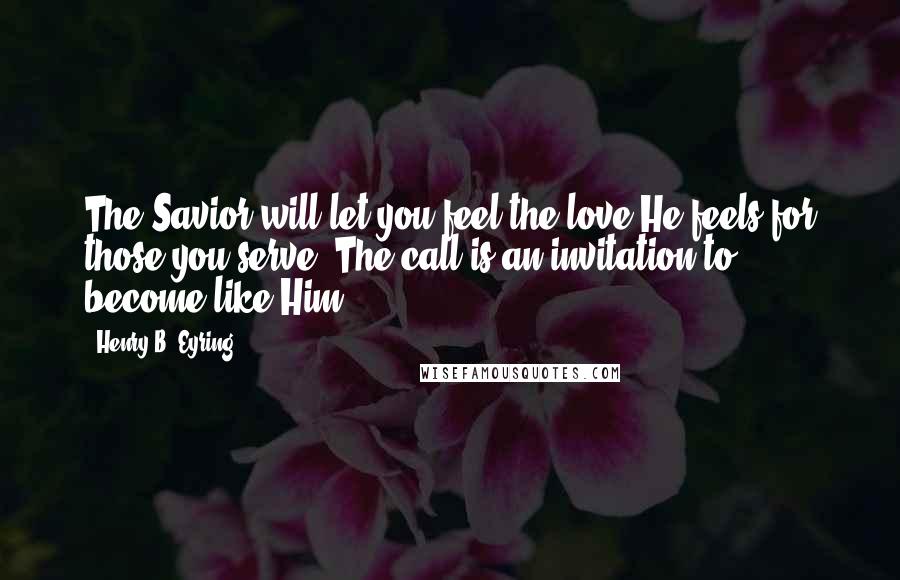 Henry B. Eyring Quotes: The Savior will let you feel the love He feels for those you serve. The call is an invitation to become like Him.