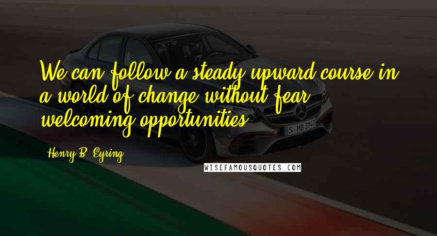 Henry B. Eyring Quotes: We can follow a steady upward course in a world of change without fear, welcoming opportunities