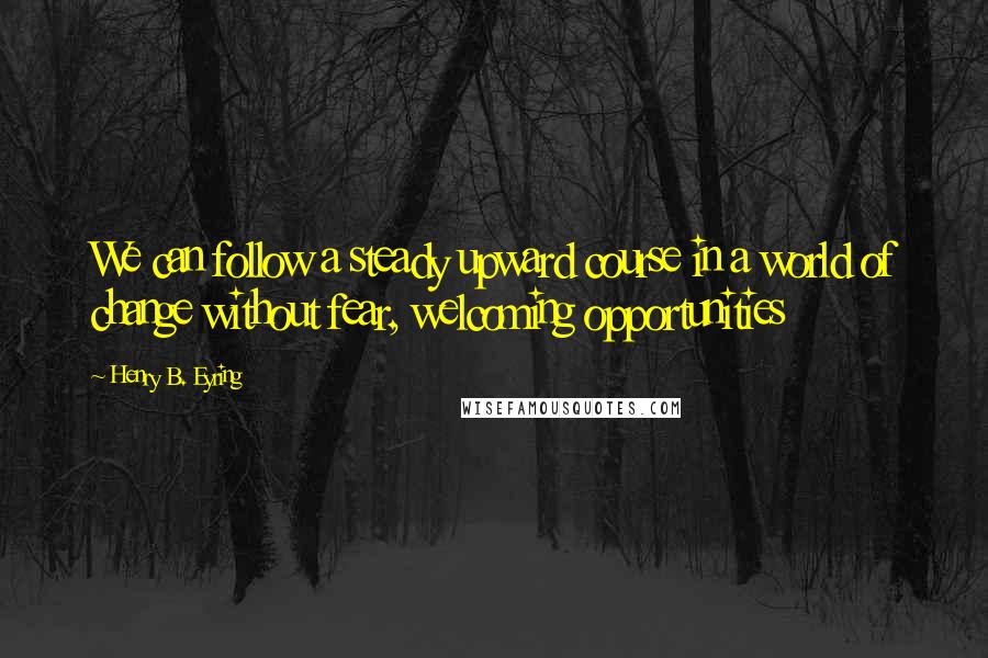 Henry B. Eyring Quotes: We can follow a steady upward course in a world of change without fear, welcoming opportunities