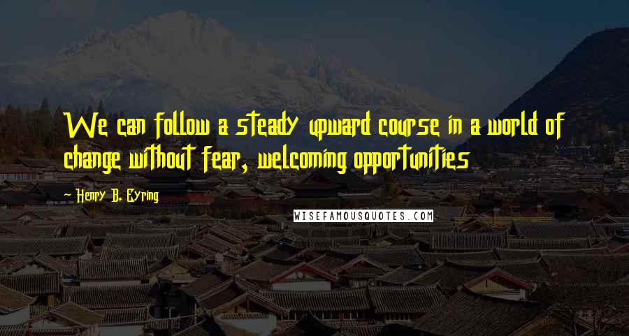 Henry B. Eyring Quotes: We can follow a steady upward course in a world of change without fear, welcoming opportunities