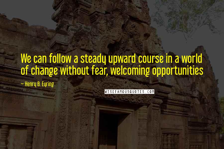 Henry B. Eyring Quotes: We can follow a steady upward course in a world of change without fear, welcoming opportunities