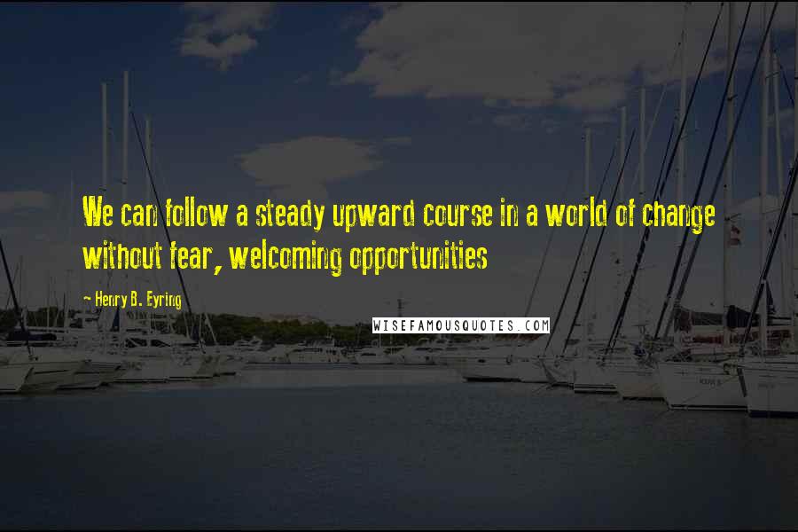 Henry B. Eyring Quotes: We can follow a steady upward course in a world of change without fear, welcoming opportunities