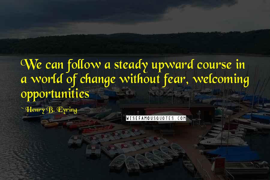 Henry B. Eyring Quotes: We can follow a steady upward course in a world of change without fear, welcoming opportunities