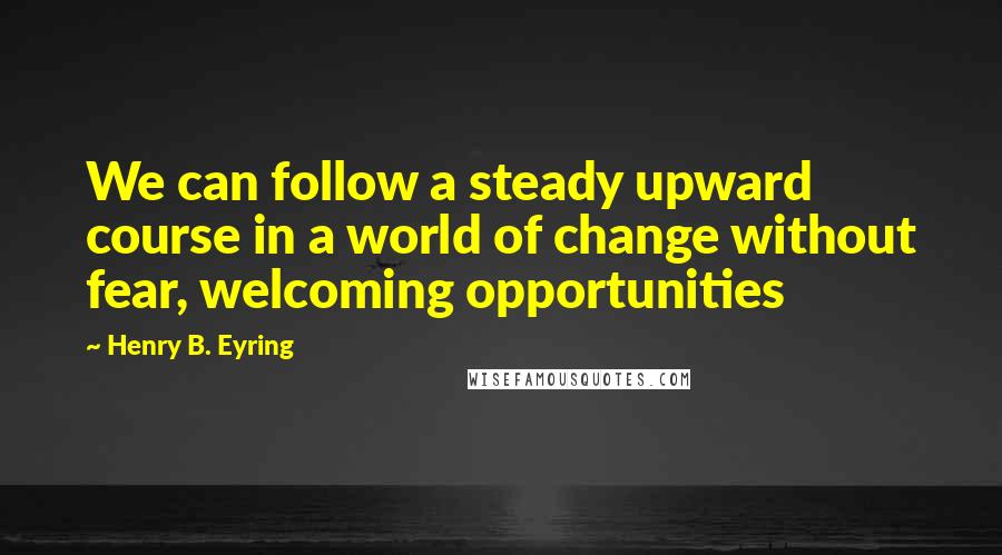 Henry B. Eyring Quotes: We can follow a steady upward course in a world of change without fear, welcoming opportunities