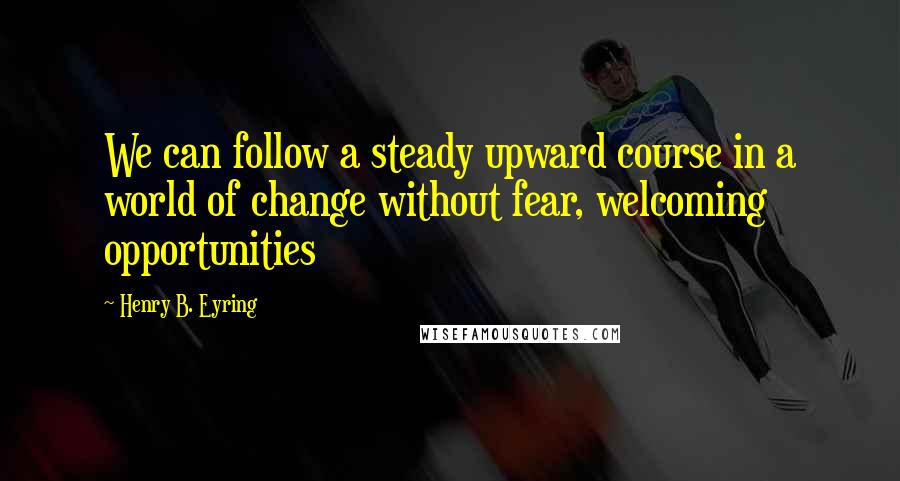 Henry B. Eyring Quotes: We can follow a steady upward course in a world of change without fear, welcoming opportunities