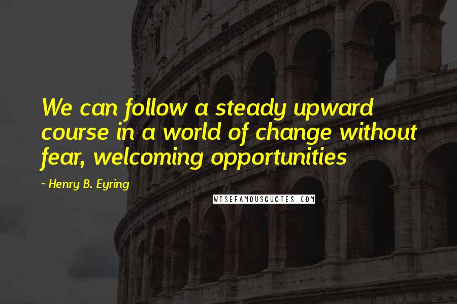 Henry B. Eyring Quotes: We can follow a steady upward course in a world of change without fear, welcoming opportunities