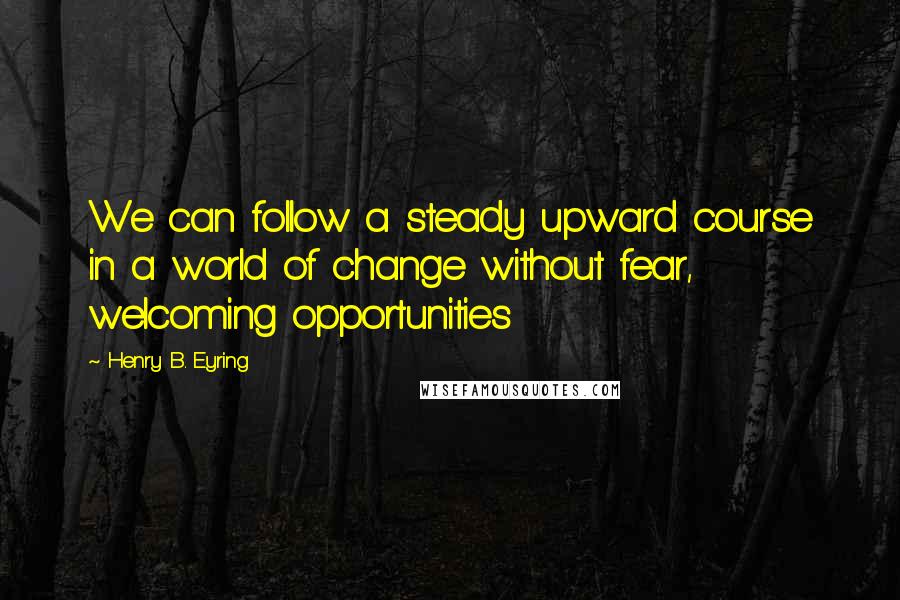 Henry B. Eyring Quotes: We can follow a steady upward course in a world of change without fear, welcoming opportunities