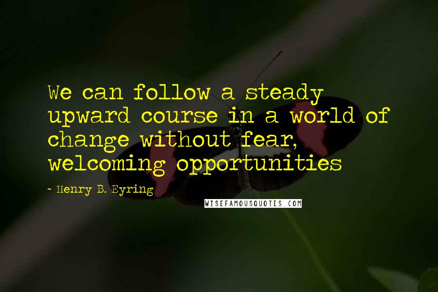 Henry B. Eyring Quotes: We can follow a steady upward course in a world of change without fear, welcoming opportunities