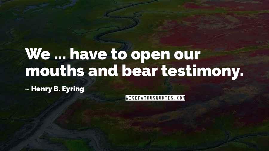 Henry B. Eyring Quotes: We ... have to open our mouths and bear testimony.