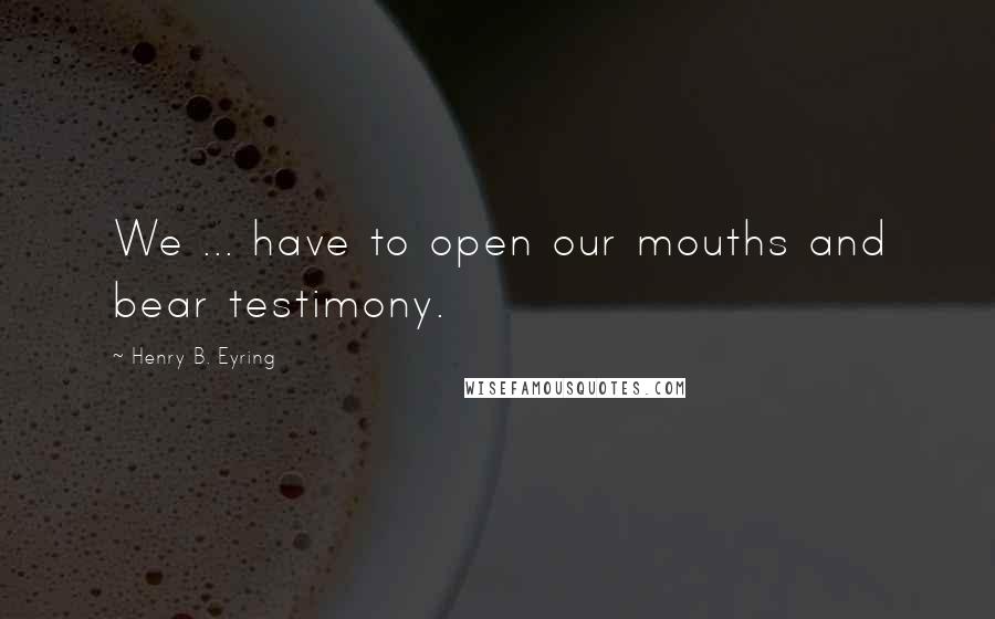 Henry B. Eyring Quotes: We ... have to open our mouths and bear testimony.