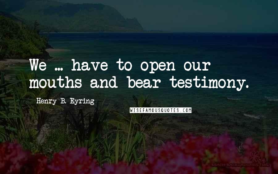 Henry B. Eyring Quotes: We ... have to open our mouths and bear testimony.