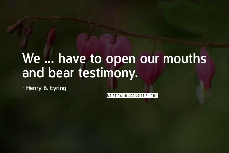 Henry B. Eyring Quotes: We ... have to open our mouths and bear testimony.