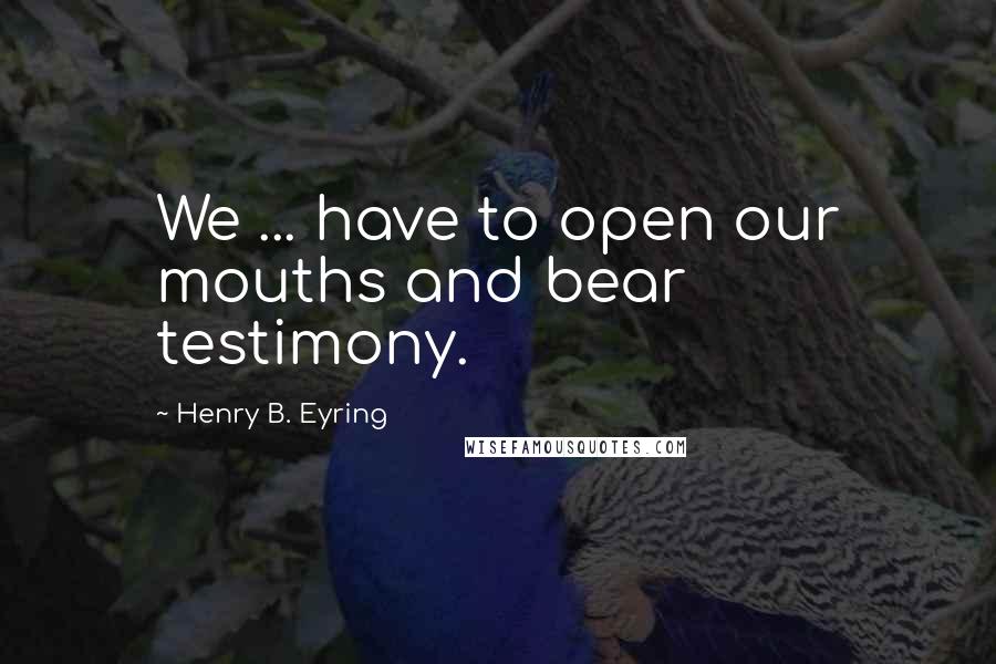 Henry B. Eyring Quotes: We ... have to open our mouths and bear testimony.