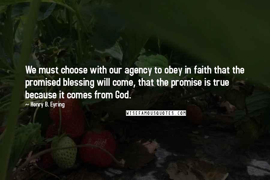 Henry B. Eyring Quotes: We must choose with our agency to obey in faith that the promised blessing will come, that the promise is true because it comes from God.