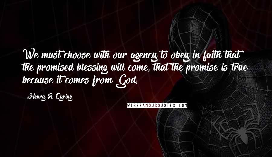 Henry B. Eyring Quotes: We must choose with our agency to obey in faith that the promised blessing will come, that the promise is true because it comes from God.