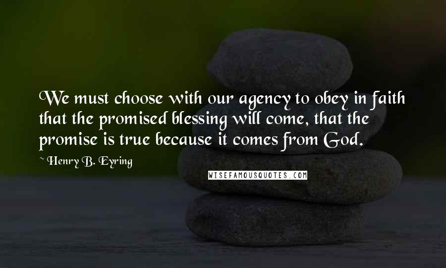 Henry B. Eyring Quotes: We must choose with our agency to obey in faith that the promised blessing will come, that the promise is true because it comes from God.