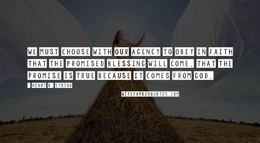 Henry B. Eyring Quotes: We must choose with our agency to obey in faith that the promised blessing will come, that the promise is true because it comes from God.