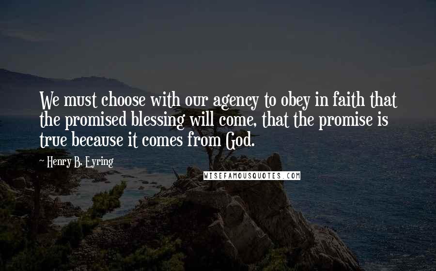 Henry B. Eyring Quotes: We must choose with our agency to obey in faith that the promised blessing will come, that the promise is true because it comes from God.
