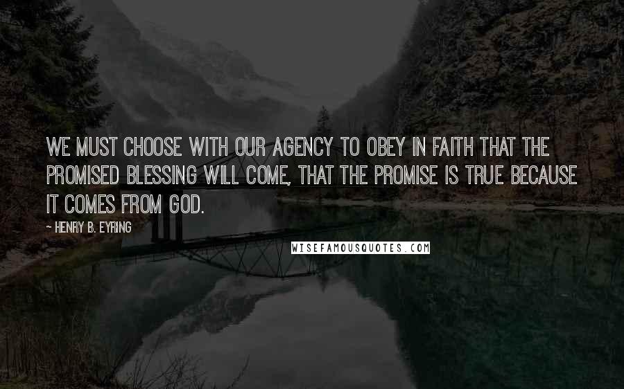 Henry B. Eyring Quotes: We must choose with our agency to obey in faith that the promised blessing will come, that the promise is true because it comes from God.