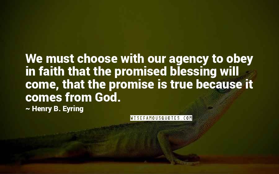 Henry B. Eyring Quotes: We must choose with our agency to obey in faith that the promised blessing will come, that the promise is true because it comes from God.