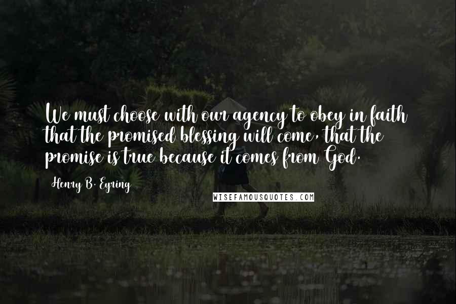 Henry B. Eyring Quotes: We must choose with our agency to obey in faith that the promised blessing will come, that the promise is true because it comes from God.