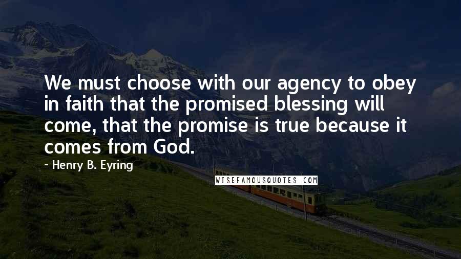 Henry B. Eyring Quotes: We must choose with our agency to obey in faith that the promised blessing will come, that the promise is true because it comes from God.