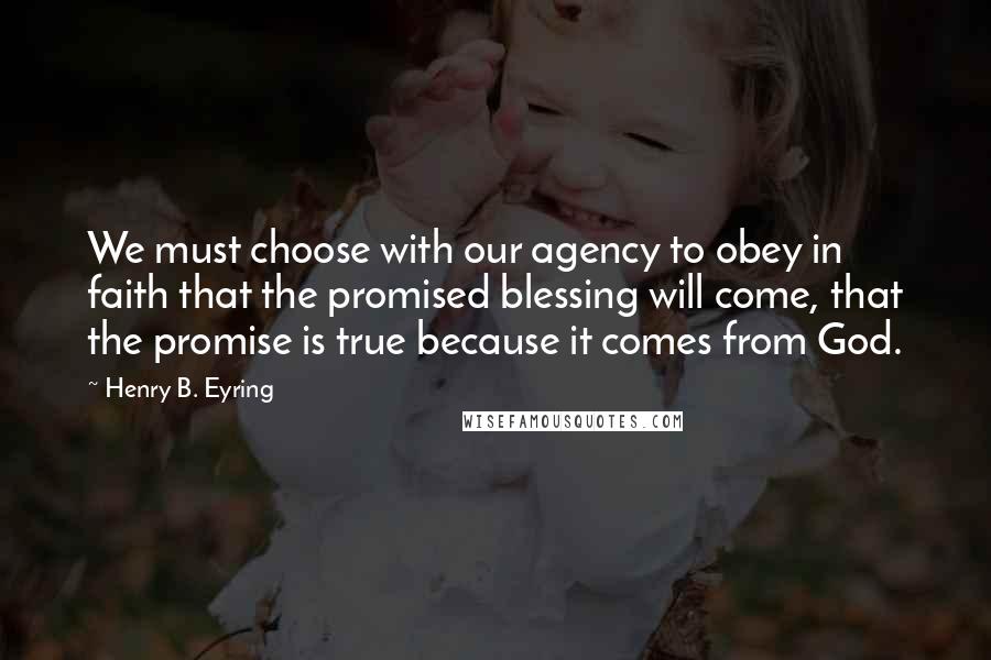 Henry B. Eyring Quotes: We must choose with our agency to obey in faith that the promised blessing will come, that the promise is true because it comes from God.