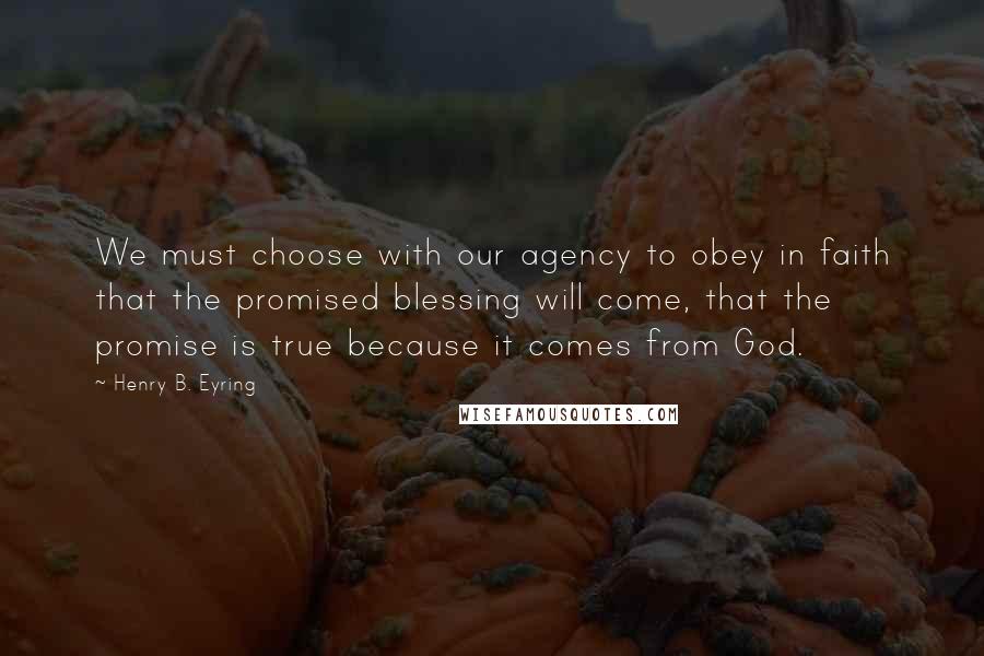 Henry B. Eyring Quotes: We must choose with our agency to obey in faith that the promised blessing will come, that the promise is true because it comes from God.