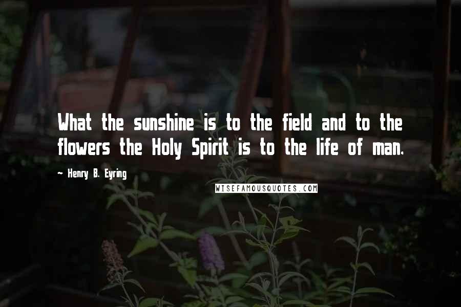 Henry B. Eyring Quotes: What the sunshine is to the field and to the flowers the Holy Spirit is to the life of man.