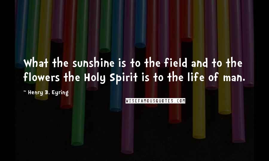 Henry B. Eyring Quotes: What the sunshine is to the field and to the flowers the Holy Spirit is to the life of man.