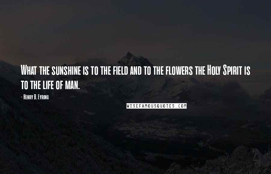 Henry B. Eyring Quotes: What the sunshine is to the field and to the flowers the Holy Spirit is to the life of man.
