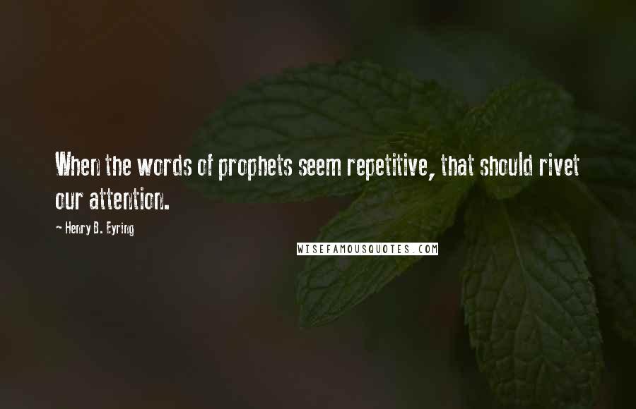 Henry B. Eyring Quotes: When the words of prophets seem repetitive, that should rivet our attention.