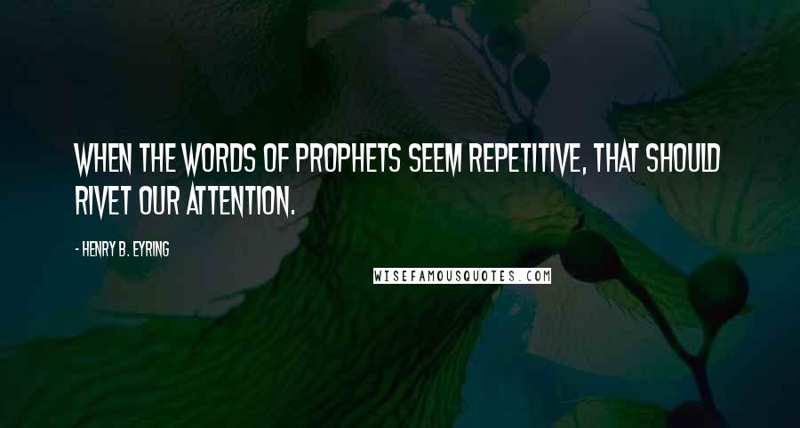 Henry B. Eyring Quotes: When the words of prophets seem repetitive, that should rivet our attention.