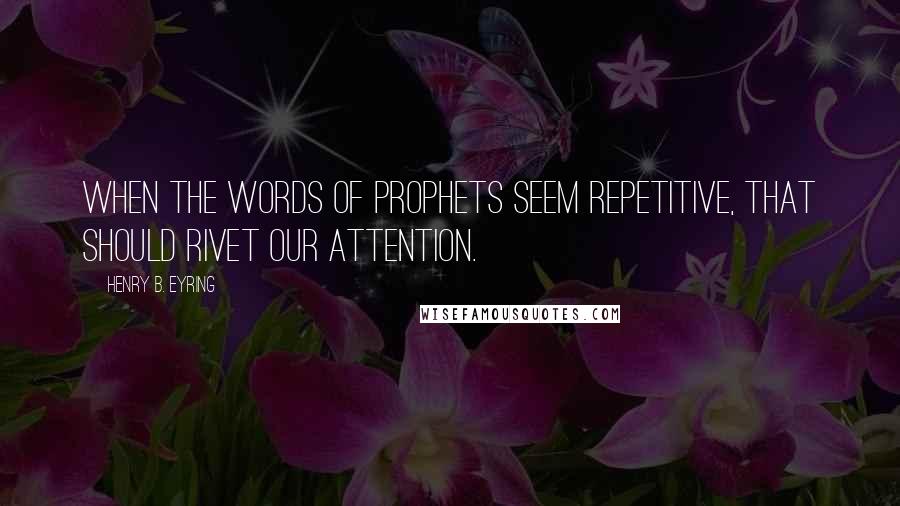 Henry B. Eyring Quotes: When the words of prophets seem repetitive, that should rivet our attention.