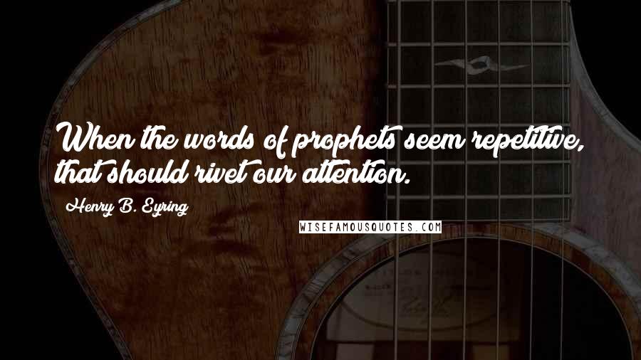 Henry B. Eyring Quotes: When the words of prophets seem repetitive, that should rivet our attention.
